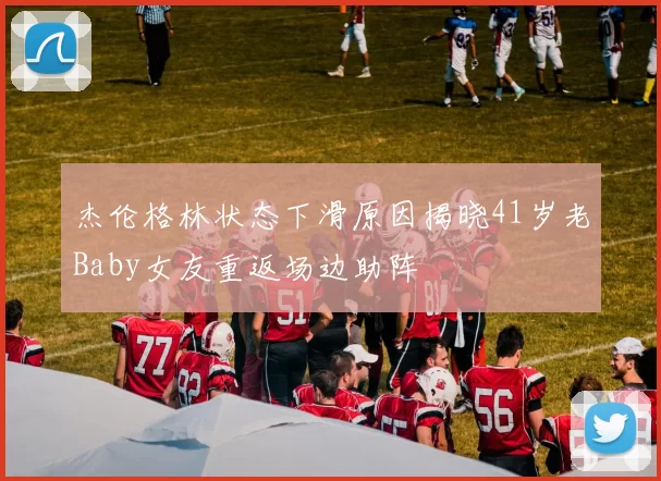 杰伦格林状态下滑原因揭晓41岁老Baby女友重返场边助阵