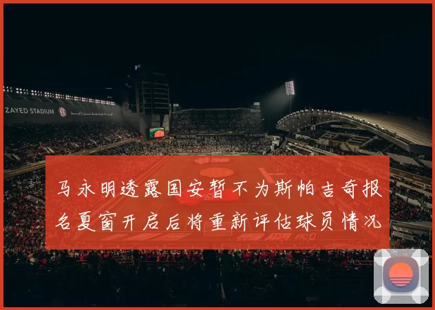 马永明透露国安暂不为斯帕吉奇报名夏窗开启后将重新评估球员情况