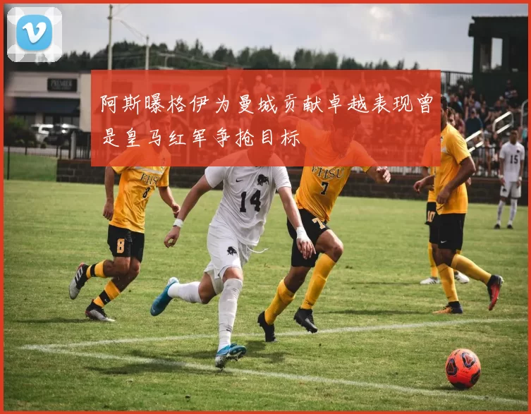 阿斯曝格伊为曼城贡献卓越表现曾是皇马红军争抢目标