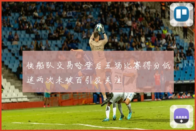 快船队交易哈登后五场比赛得分低迷两次未破百引发关注