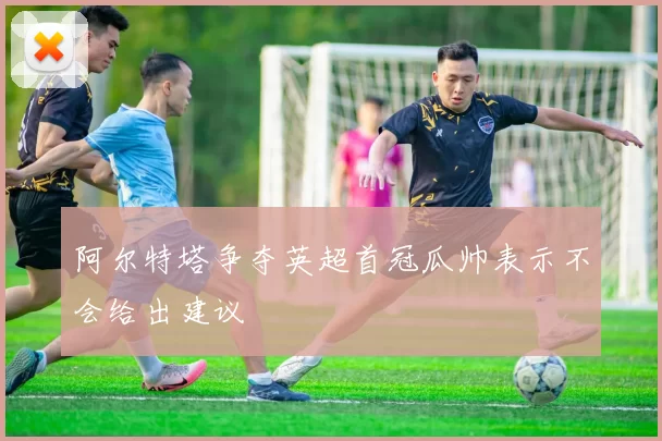 阿尔特塔争夺英超首冠瓜帅表示不会给出建议