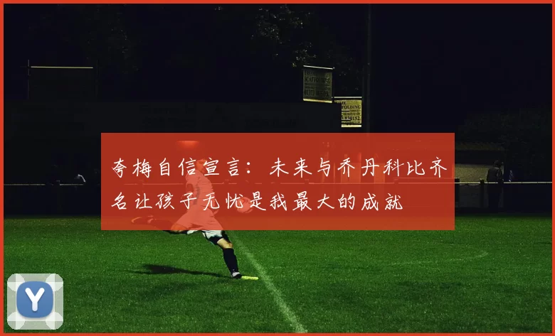 夸梅自信宣言：未来与乔丹科比齐名让孩子无忧是我最大的成就