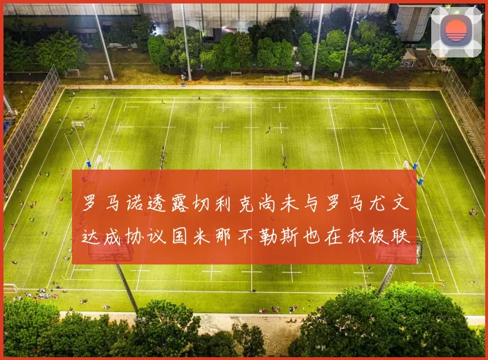 罗马诺透露切利克尚未与罗马尤文达成协议国米那不勒斯也在积极联系