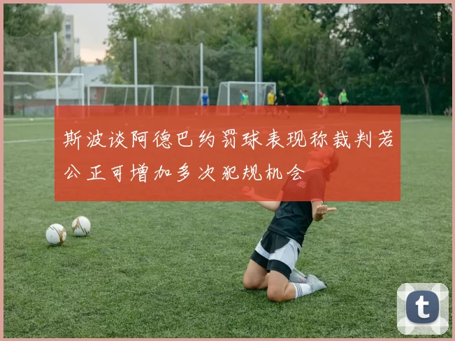 斯波谈阿德巴约罚球表现称裁判若公正可增加多次犯规机会