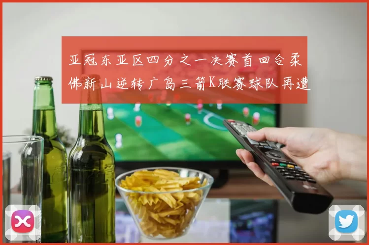 亚冠东亚区四分之一决赛首回合柔佛新山逆转广岛三箭K联赛球队再遭不胜困扰