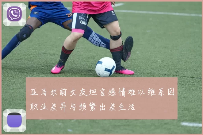 亚马尔前女友坦言感情难以维系因职业差异与频繁出差生活