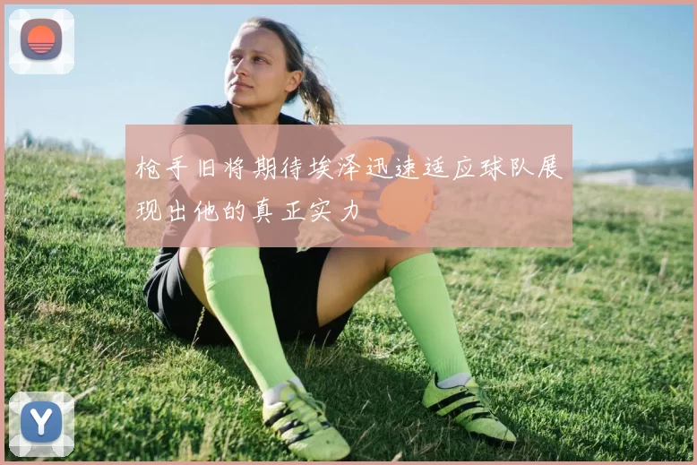 枪手旧将期待埃泽迅速适应球队展现出他的真正实力
