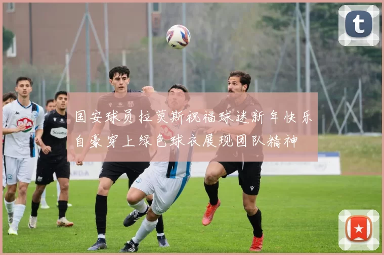国安球员拉莫斯祝福球迷新年快乐自豪穿上绿色球衣展现团队精神
