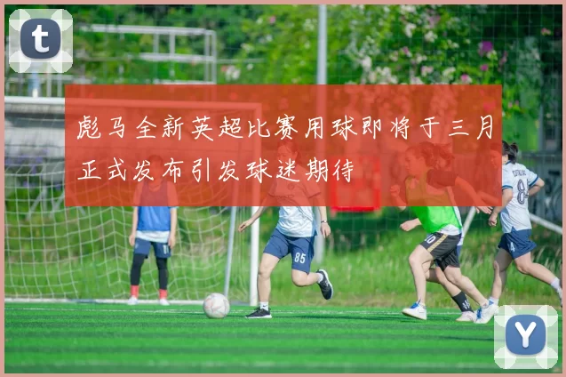 彪马全新英超比赛用球即将于三月正式发布引发球迷期待