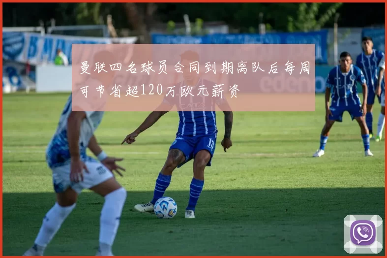 曼联四名球员合同到期离队后每周可节省超120万欧元薪资
