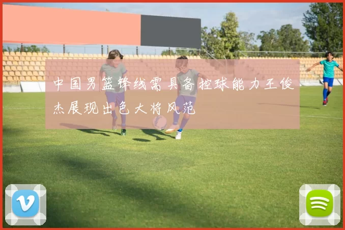 中国男篮锋线需具备控球能力王俊杰展现出色大将风范