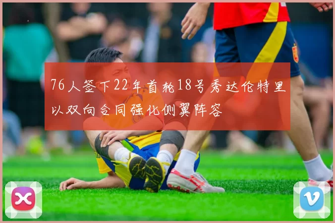 76人签下22年首轮18号秀达伦特里以双向合同强化侧翼阵容