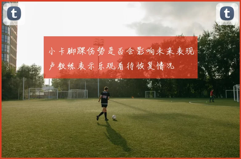 小卡脚踝伤势是否会影响未来表现卢教练表示乐观看待恢复情况