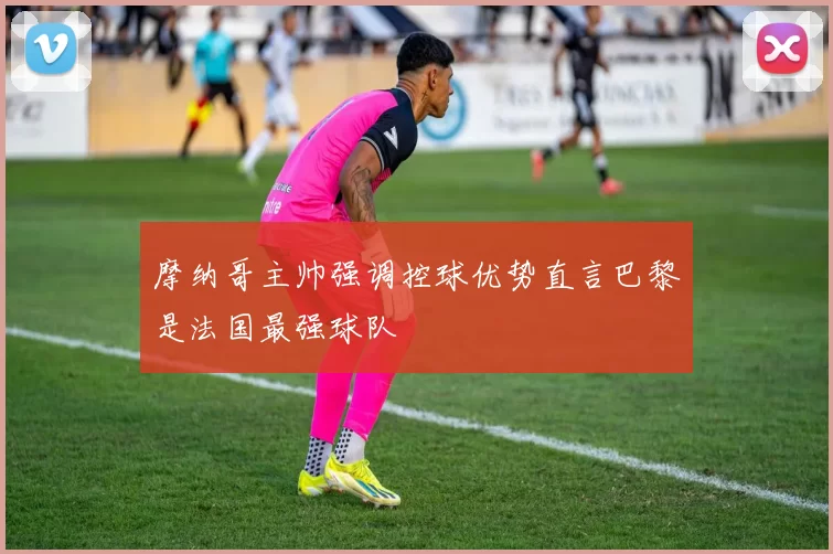 摩纳哥主帅强调控球优势直言巴黎是法国最强球队