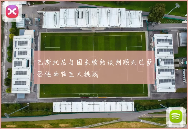 巴斯托尼与国米续约谈判顺利巴萨签他面临巨大挑战
