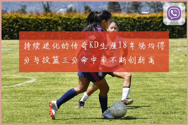 持续进化的传奇KD生涯18年场均得分与投篮三分命中率不断创新高