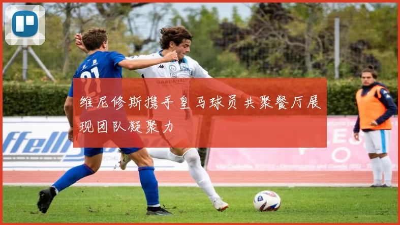 维尼修斯携手皇马球员共聚餐厅展现团队凝聚力