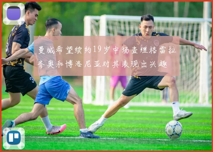 曼城希望续约19岁中场查理格雷拉齐奥和博洛尼亚对其表现出兴趣