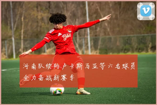 河南队续约卢卡斯马亚等六名球员全力备战新赛季