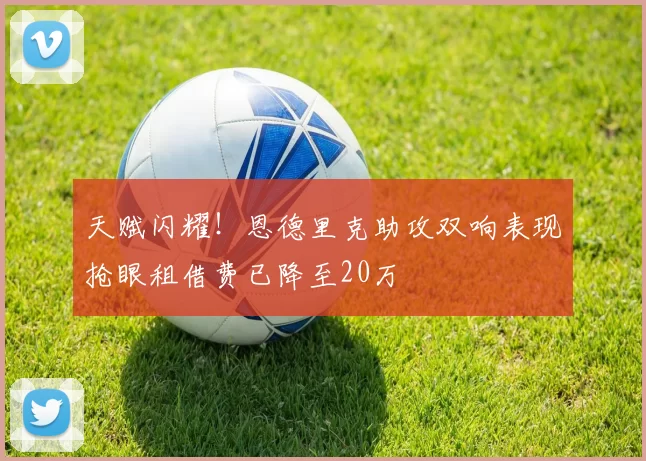 天赋闪耀！恩德里克助攻双响表现抢眼租借费已降至20万