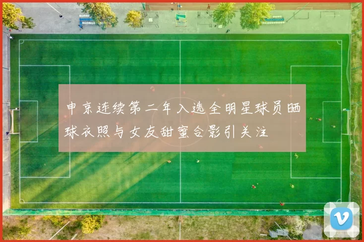 申京连续第二年入选全明星球员晒球衣照与女友甜蜜合影引关注