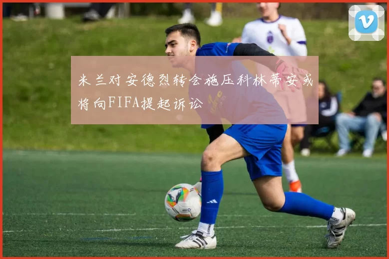 米兰对安德烈转会施压科林蒂安或将向FIFA提起诉讼