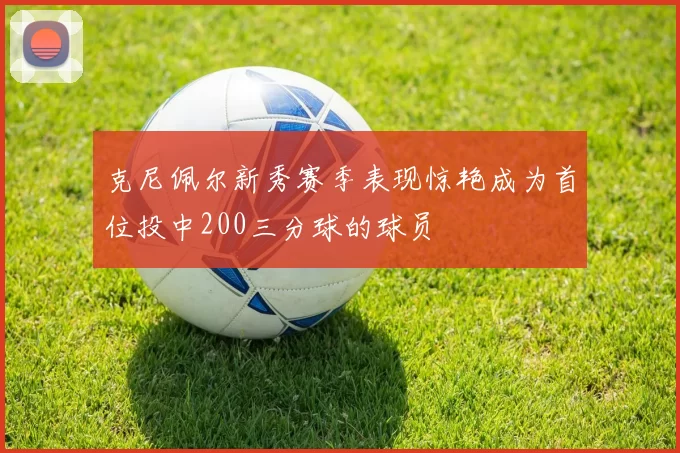 克尼佩尔新秀赛季表现惊艳成为首位投中200三分球的球员